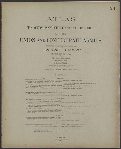 Atlas to accompany the official records of the Union and Confederate Armies published under the direction of the Hon. Daniel S. Lamont, Secretary of War Maj. George B. Davis U.S.A. Mr. Leslie J. Perry Mr. Joseph W. Kirkley Board of Publication Compiled by Capt. Calvin D. Cowles 23d. U.S. Infantry Part XXIV.