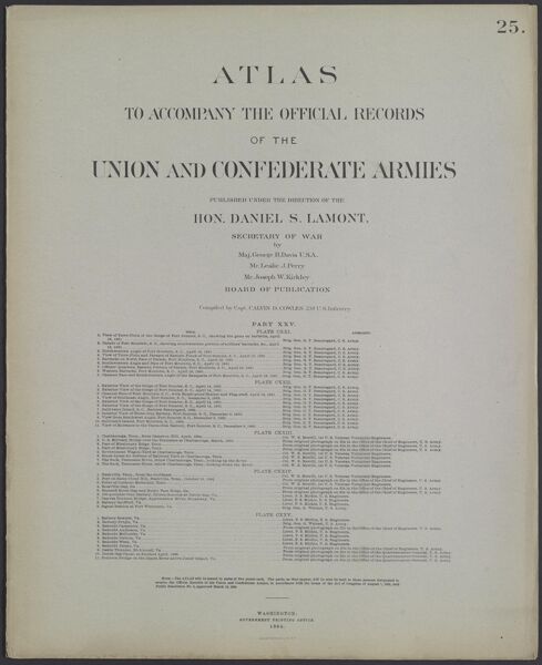Atlas to accompany the official records of the Union and Confederate Armies published under the direction of the Hon. Daniel S. Lamont, Secretary of War Maj. George B. Davis U.S.A. Mr. Leslie J. Perry Mr. Joseph W. Kirkley Board of Publication Compiled by Capt. Calvin D. Cowles 23d. U.S. Infantry Part XXV.