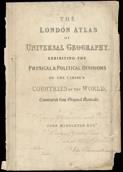 The London Atlas of Universal Geography, exhibiting the Physical & Political Divisions of the Various Countries of the World, Constructed from Original Materials. Is most respectfully dedicated to his venerable Friend John Middleton Esqr. As a Testimony of Gratitude and Esteem, By his much Obliged Humble Servant, John Arrowsmith, F.R.G.S. & R.A.S.