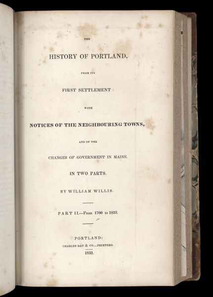 The history of Portland, from its first settlement: with notices of the neighbouring towns, and of the changes of government in Maine. In two parts. By William Willis. Part II. - From 1700 to 1833. Portland: Charles Day 7 Co....Printers. 1833