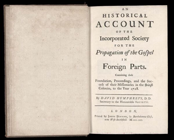 An Historical Account of the Incorporated Society for the Propagation of the Gospel in Foreign Parts. Containing their Foundation, Proceedings, and the Success of their Missionaries in the British Colonies, to the Year 1728. By David Humphreys, D.D. Secretary to the Honourable Society. London, Printed by Joseph Downing, in Bartholomew-Close, near West-Smithfield. M. DCC.XXX.