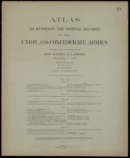 Atlas to accompany the official records of the Union and Confederate Armies published under the direction of the Hon. Daniel S. Lamont, Secretary of War Maj. George B. Davis U.S.A. Mr. Leslie J. Perry Mr. Joseph W. Kirkley Board of Publication Compiled by Capt. Calvin D. Cowles 23d. U.S. Infantry Part XIX. [Front cover]