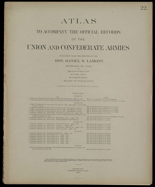 Atlas to accompany the official records of the Union and Confederate Armies published under the direction of the Hon. Daniel S. Lamont, Secretary of War Maj. George B. Davis U.S.A. Mr. Leslie J. Perry Mr. Joseph W. Kirkley Board of Publication Compiled by Capt. Calvin D. Cowles 23d. U.S. Infantry Part XXII.