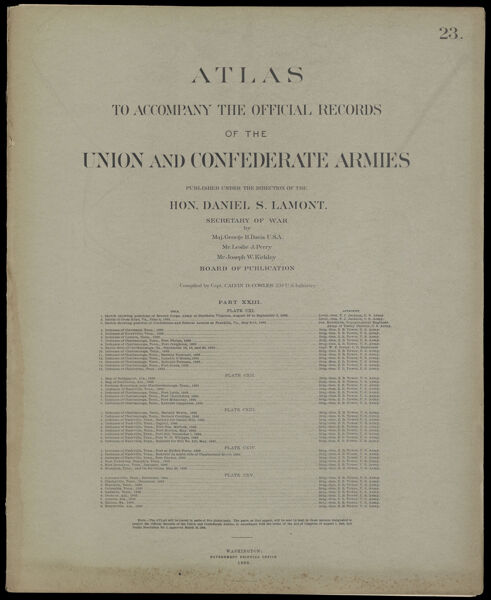 Atlas to accompany the official records of the Union and Confederate Armies published under the direction of the Hon. Daniel S. Lamont, Secretary of War Maj. George B. Davis U.S.A. Mr. Leslie J. Perry Mr. Joseph W. Kirkley Board of Publication Compiled by Capt. Calvin D. Cowles 23d. U.S. Infantry Part XXIII. [Front cover]