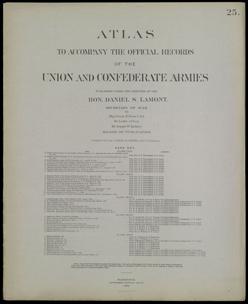 Atlas to accompany the official records of the Union and Confederate Armies published under the direction of the Hon. Daniel S. Lamont, Secretary of War Maj. George B. Davis U.S.A. Mr. Leslie J. Perry Mr. Joseph W. Kirkley Board of Publication Compiled by Capt. Calvin D. Cowles 23d. U.S. Infantry Part XXV. [Front cover]