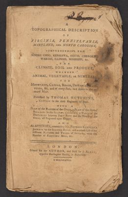 A Topographical Description of Virginia, Pennsylvania, Maryland, and North Carolina. Comprehending the Rivers Ohio, Kenhawa, Sioto, Cherokee, Wabash, Illinois, Mississippi &c. ...Published by Thomas Hutchins, Captain in the 60th Regiment of the Foot ...London: Printed for the Author, and Sold by J. Almon, opposite Burlington House in Piccadilly. M DCC LXXVIII.