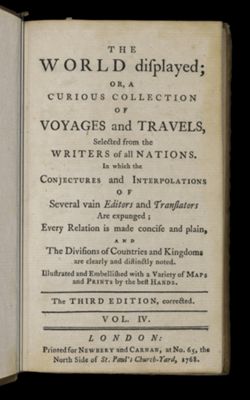 The World Displayed or a curious collection of voyages and travels, selected from the writers of all nations. In which the conjectures and interpolations of several vain editors and translators are expunged, every relation is made concise and plain, and the divisions of countries and kingdoms are clearly and distinctly noted. Illustrated and embellished with variety of maps and prints by the best hands. [Title page]