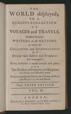The World Displayed or a curious collection of voyages and travels, selected from the writers of all nations. In which the conjectures and interpolations of several vain editors and translators are expunged, every relation is made concise and plain, and the divisions of countries and kingdoms are clearly and distinctly noted. Illustrated and embellished with variety of maps and prints by the best hands [Title page]