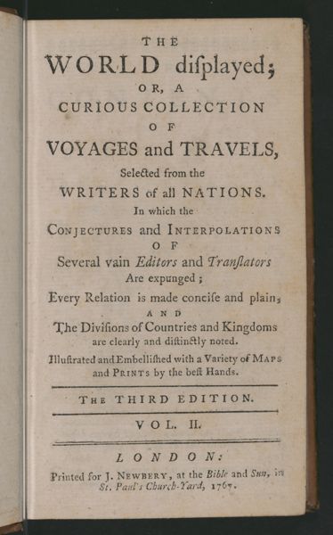 The World Displayed or a curious collection of voyages and travels, selected from the writers of all nations. In which the conjectures and interpolations of several vain editors and translators are expunged, every relation is made concise and plain, and the divisions of countries and kingdoms are clearly and distinctly noted. Illustrated and embellished with variety of maps and prints by the best hands [Title page]